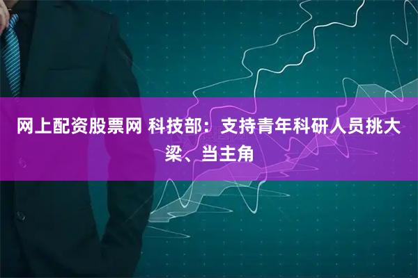 网上配资股票网 科技部：支持青年科研人员挑大梁、当主角
