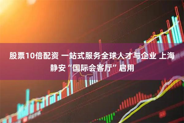 股票10倍配资 一站式服务全球人才与企业 上海静安“国际会客厅”启用