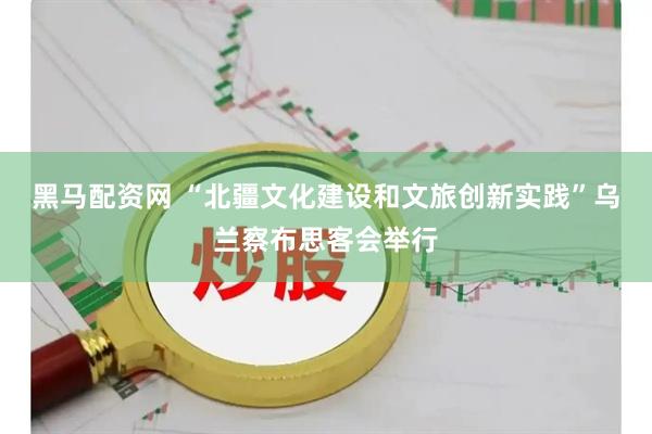 黑马配资网 “北疆文化建设和文旅创新实践”乌兰察布思客会举行
