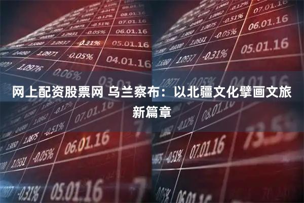 网上配资股票网 乌兰察布：以北疆文化擘画文旅新篇章
