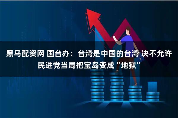 黑马配资网 国台办:台湾是中国的台湾 决不允许民进党当局把宝岛变成“地狱”
