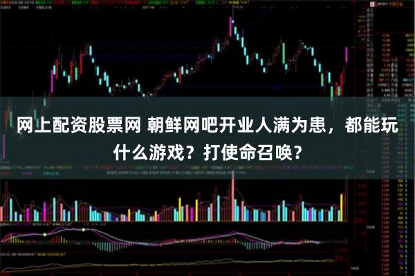 网上配资股票网 朝鲜网吧开业人满为患，都能玩什么游戏？打使命召唤？