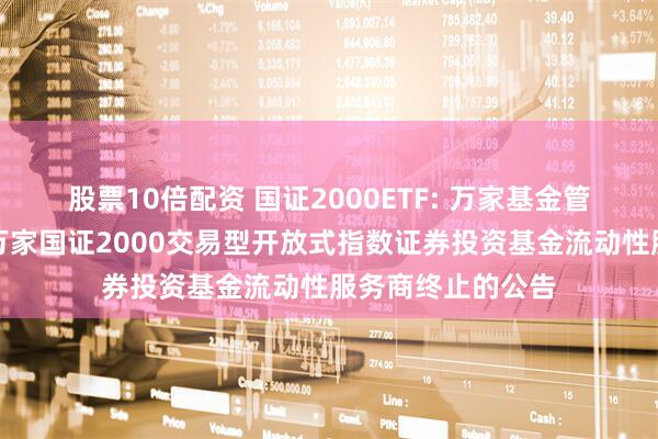 股票10倍配资 国证2000ETF: 万家基金管理有限公司关于万家国证2000交易型开放式指数证券投资基金流动性服务商终止的公告