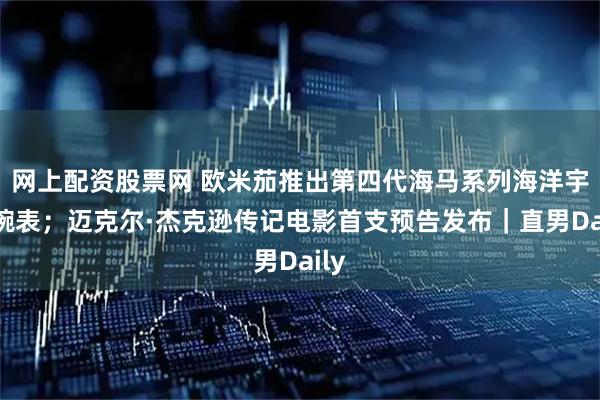 网上配资股票网 欧米茄推出第四代海马系列海洋宇宙腕表；迈克尔·杰克逊传记电影首支预告发布｜直男Daily