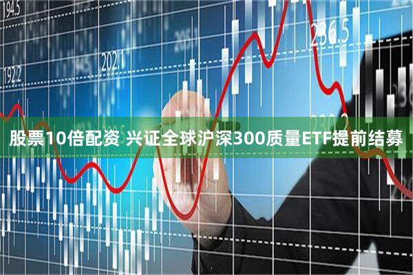 股票10倍配资 兴证全球沪深300质量ETF提前结募