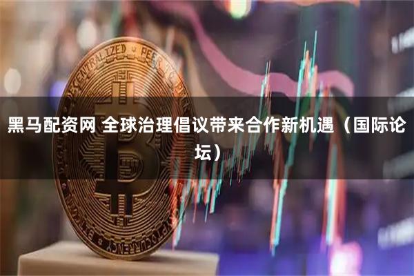 黑马配资网 全球治理倡议带来合作新机遇(国际论坛)