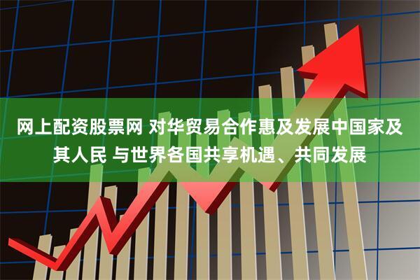 网上配资股票网 对华贸易合作惠及发展中国家及其人民 与世界各国共享机遇、共同发展