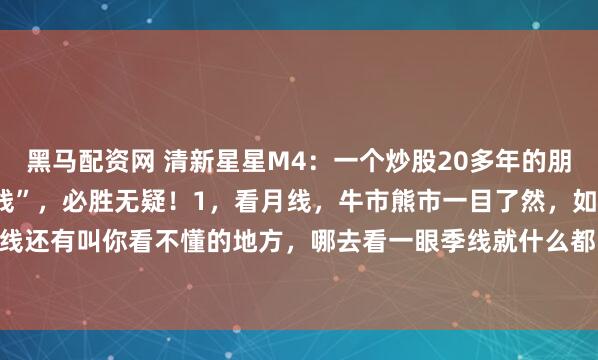 黑马配资网 清新星星M4：一个炒股20多年的朋友对我说，炒股炒“月K线”，必胜无疑！1，看月线，牛市熊市一目了然，如果月线还有叫你看不懂的地方，哪去看一眼季线就什么都明白了。1. 月线金叉往上冒，...