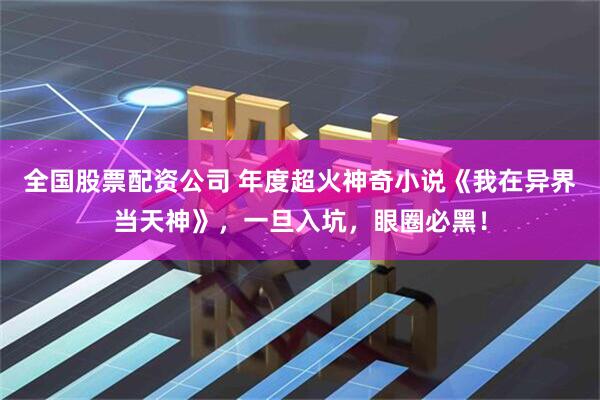 全国股票配资公司 年度超火神奇小说《我在异界当天神》，一旦入坑，眼圈必黑！