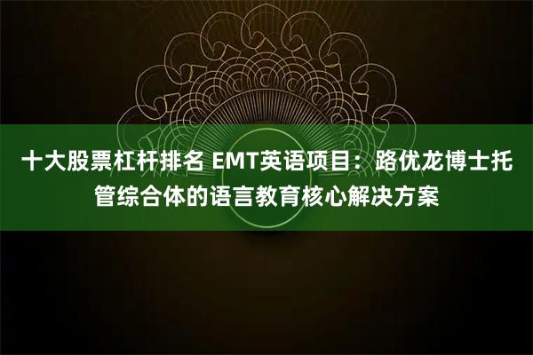 十大股票杠杆排名 EMT英语项目：路优龙博士托管综合体的语言教育核心解决方案