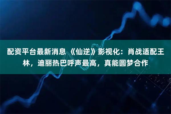 配资平台最新消息 《仙逆》影视化：肖战适配王林，迪丽热巴呼声最高，真能圆梦合作