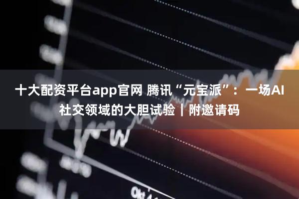 十大配资平台app官网 腾讯“元宝派”：一场AI社交领域的大胆试验｜附邀请码