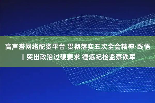 高声誉网络配资平台 贯彻落实五次全会精神·践悟丨突出政治过硬要求 锤炼纪检监察铁军
