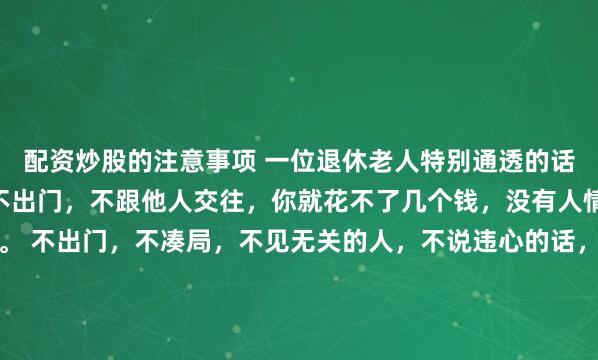 配资炒股的注意事项 一位退休老人特别通透的话： 退休之后，只要你不出门，不跟他人交往，你就花不了几个钱，没有人情往来，既省心又省钱。 不出门，不凑局，不见无关的人，不说违心的话，不看任何人的脸色，不出远门不走亲，人情往来的负担忽然就卸下了。 安稳待在家里，自由自在自洽，把时间都留给自己：看看书，听听音...