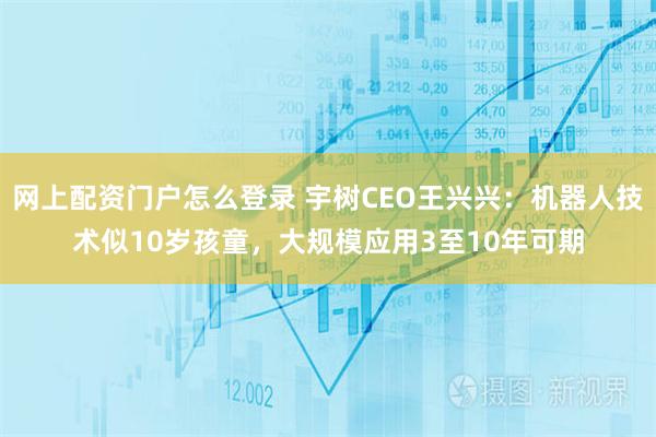 网上配资门户怎么登录 宇树CEO王兴兴：机器人技术似10岁孩童，大规模应用3至10年可期
