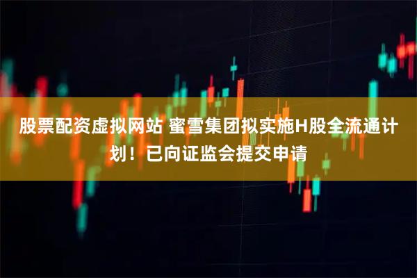股票配资虚拟网站 蜜雪集团拟实施H股全流通计划！已向证监会提交申请