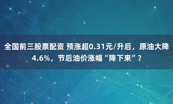 全国前三股票配资 预涨超0.31元/升后，原油大降4.6%，节后油价涨幅“降下来”？