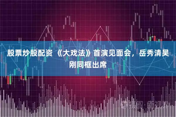 股票炒股配资 《大戏法》首演见面会，岳秀清吴刚同框出席