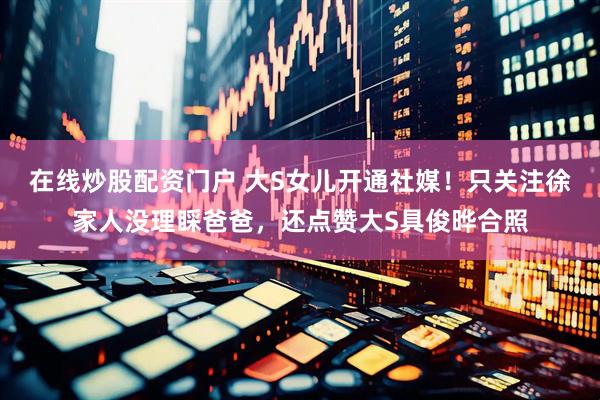 在线炒股配资门户 大S女儿开通社媒！只关注徐家人没理睬爸爸，还点赞大S具俊晔合照