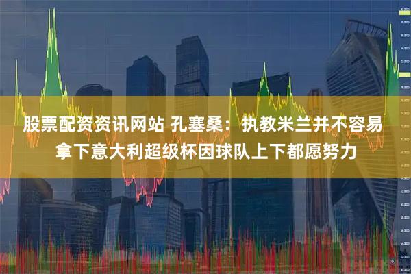 股票配资资讯网站 孔塞桑：执教米兰并不容易 拿下意大利超级杯因球队上下都愿努力
