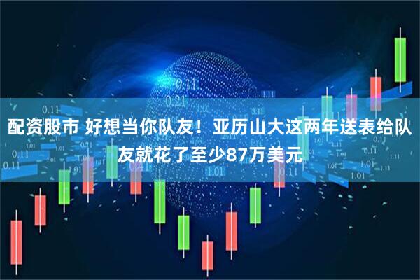 配资股市 好想当你队友!亚历山大这两年送表给队友就花了至少87万美元