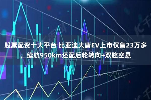 股票配资十大平台 比亚迪大唐EV上市仅售23万多，续航950km还配后轮转向+双腔空悬