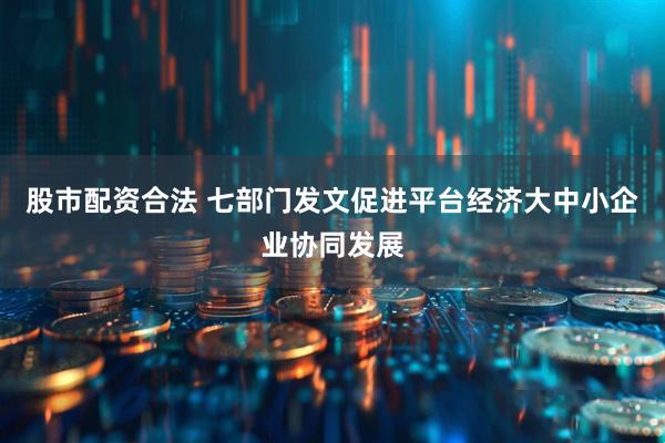 股市配资合法 七部门发文促进平台经济大中小企业协同发展