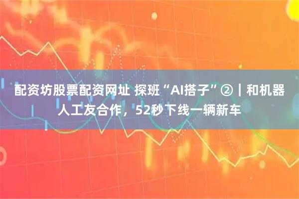 配资坊股票配资网址 探班“AI搭子”②｜和机器人工友合作，52秒下线一辆新车