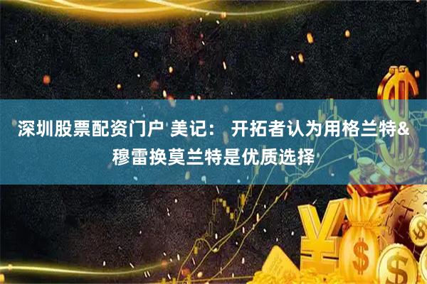 深圳股票配资门户 美记： 开拓者认为用格兰特&穆雷换莫兰特是优质选择