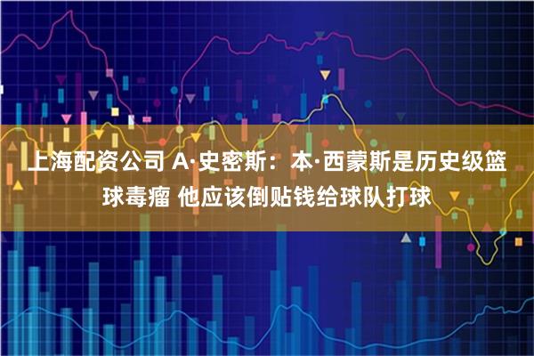 上海配资公司 A·史密斯：本·西蒙斯是历史级篮球毒瘤 他应该倒贴钱给球队打球