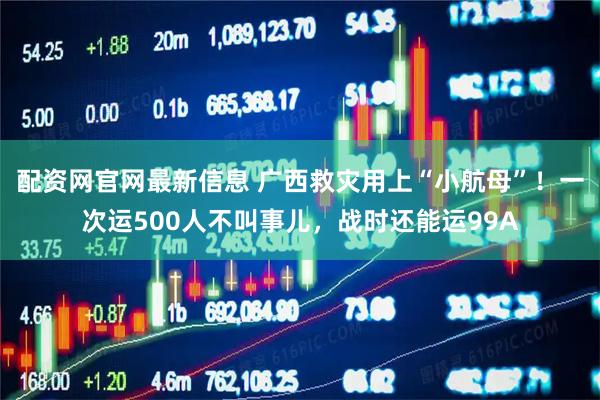 配资网官网最新信息 广西救灾用上“小航母”！一次运500人不叫事儿，战时还能运99A