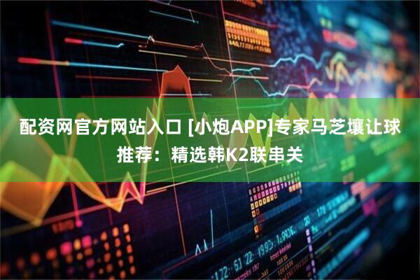 配资网官方网站入口 [小炮APP]专家马芝壤让球推荐：精选韩K2联串关