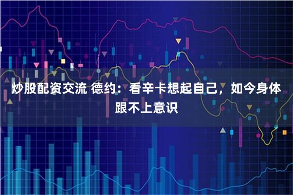 炒股配资交流 德约：看辛卡想起自己，如今身体跟不上意识
