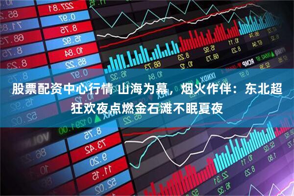 股票配资中心行情 山海为幕，烟火作伴：东北超狂欢夜点燃金石滩不眠夏夜