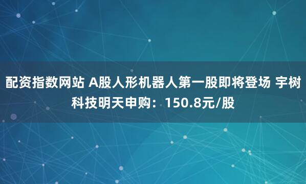 配资指数网站 A股人形机器人第一股即将登场 宇树科技明天申购：150.8元/股