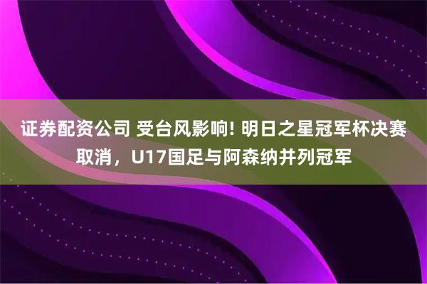 证券配资公司 受台风影响! 明日之星冠军杯决赛取消，U17国足与阿森纳并列冠军