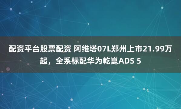 配资平台股票配资 阿维塔07L郑州上市21.99万起，全系标配华为乾崑ADS 5