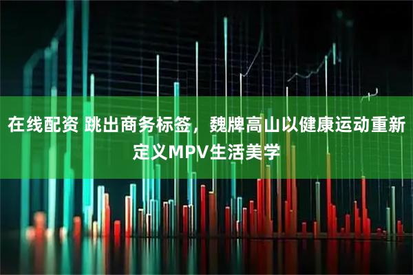 在线配资 跳出商务标签，魏牌高山以健康运动重新定义MPV生活美学