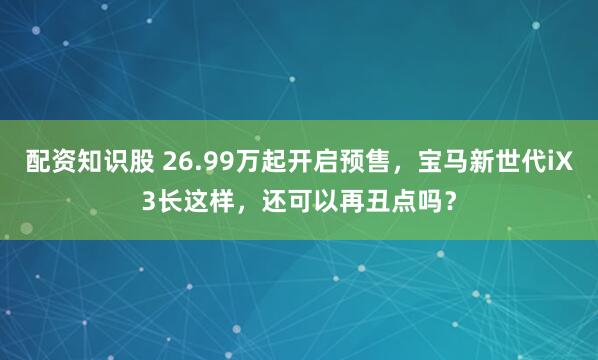 配资知识股 26.99万起开启预售，宝马新世代iX3长这样，还可以再丑点吗？