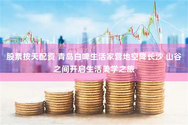 股票按天配资 青岛白啤生活家营地空降长沙 山谷之间开启生活美学之旅