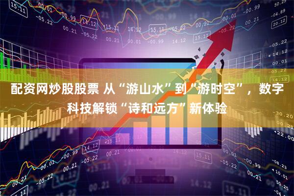 配资网炒股股票 从“游山水”到“游时空”，数字科技解锁“诗和远方”新体验