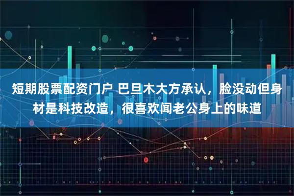 短期股票配资门户 巴旦木大方承认，脸没动但身材是科技改造，很喜欢闻老公身上的味道