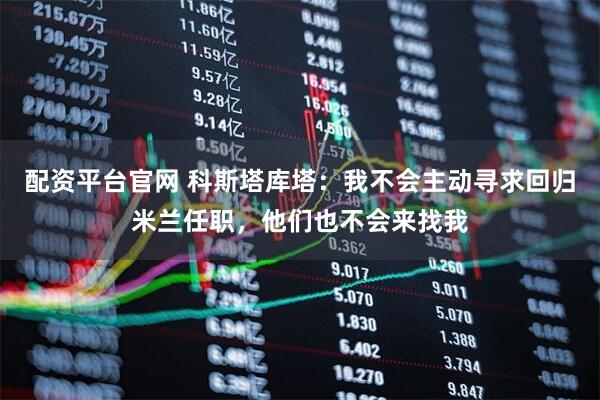 配资平台官网 科斯塔库塔：我不会主动寻求回归米兰任职，他们也不会来找我