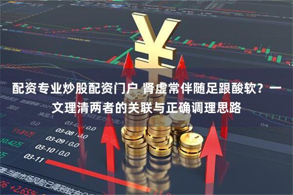 配资专业炒股配资门户 肾虚常伴随足跟酸软？一文理清两者的关联与正确调理思路