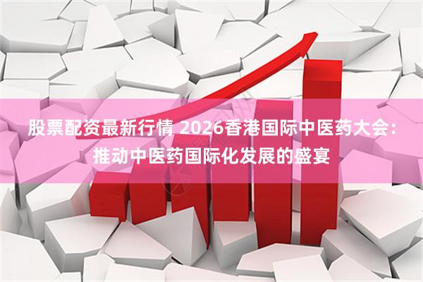 股票配资最新行情 2026香港国际中医药大会:推动中医药国际化发展的盛宴