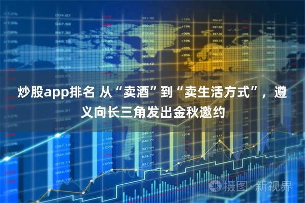 炒股app排名 从“卖酒”到“卖生活方式”，遵义向长三角发出金秋邀约
