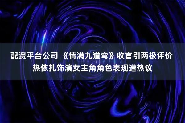 配资平台公司 《情满九道弯》收官引两极评价 热依扎饰演女主角角色表现遭热议