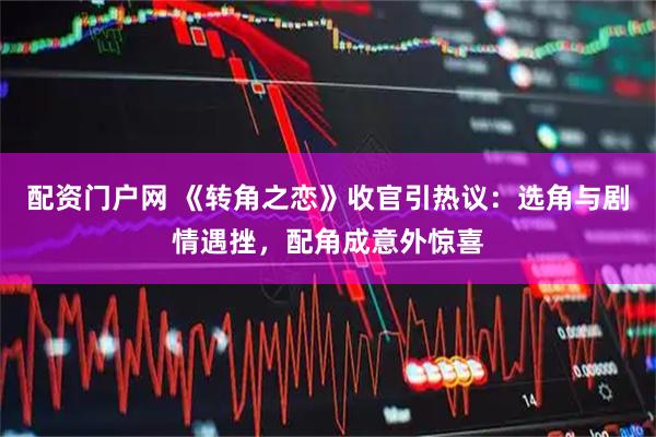 配资门户网 《转角之恋》收官引热议：选角与剧情遇挫，配角成意外惊喜