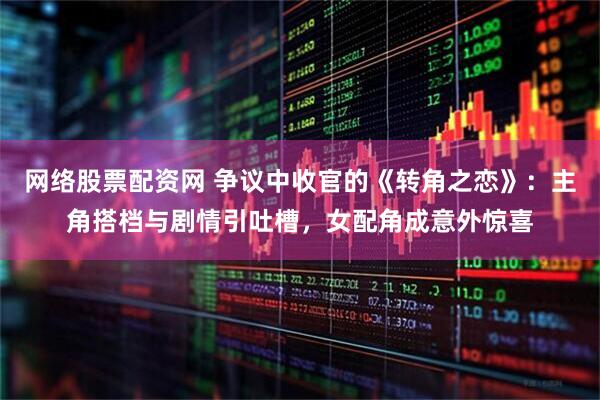 网络股票配资网 争议中收官的《转角之恋》：主角搭档与剧情引吐槽，女配角成意外惊喜