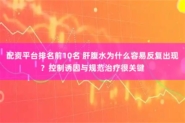 配资平台排名前10名 肝腹水为什么容易反复出现？控制诱因与规范治疗很关键